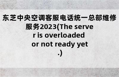 东芝中央空调客服电话统一总部维修服务2023(The server is overloaded or not ready yet.)